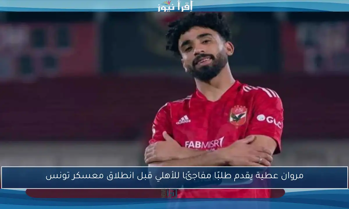 مروان عطية يقدم طلبًا مفاجئًا للأهلي قبل انطلاق معسكر تونس