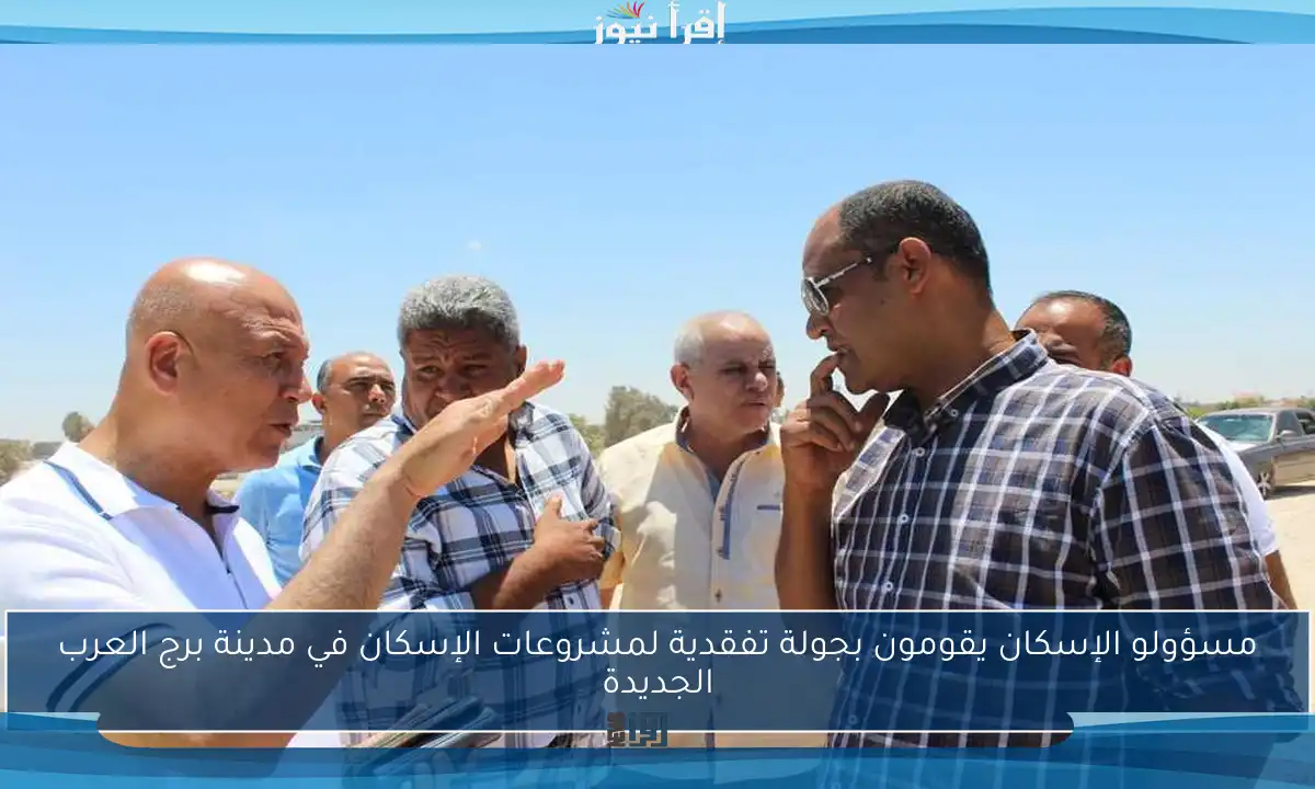 مسؤولو الإسكان يقومون بجولة تفقدية لمشروعات الإسكان في مدينة برج العرب الجديدة
