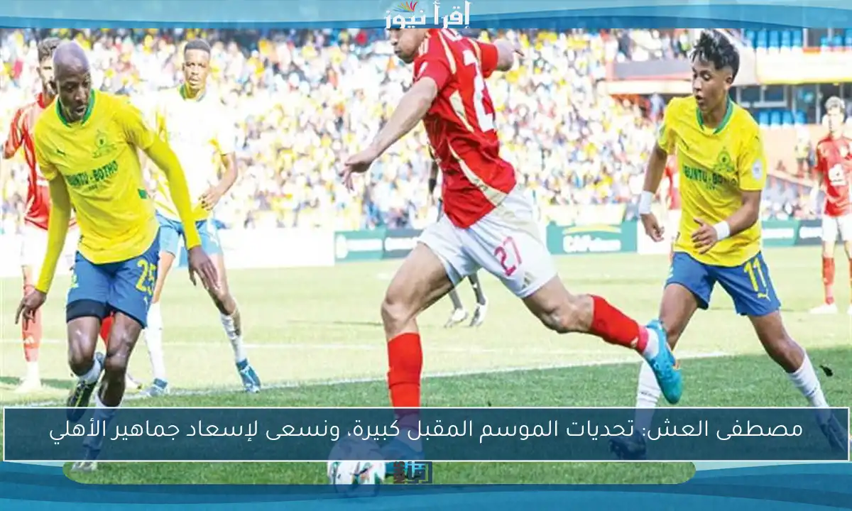 مصطفى العش: تحديات الموسم المقبل كبيرة، ونسعى لإسعاد جماهير الأهلي
