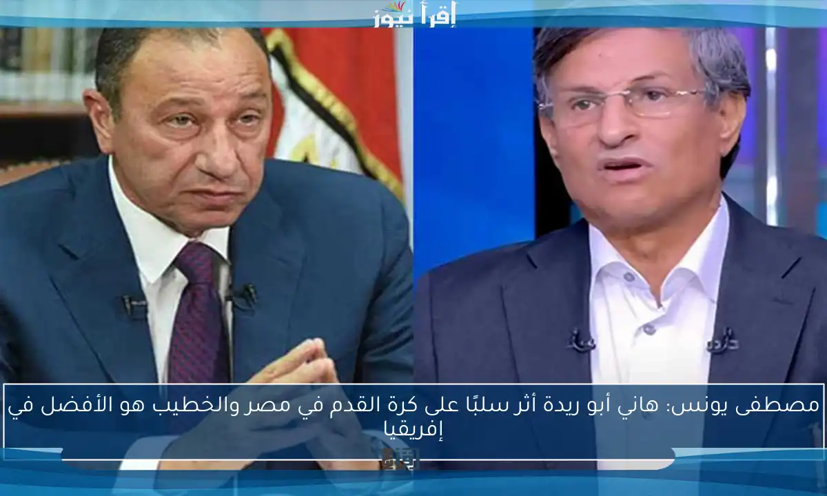 مصطفى يونس: هاني أبو ريدة أثر سلبًا على كرة القدم في مصر والخطيب هو الأفضل في إفريقيا