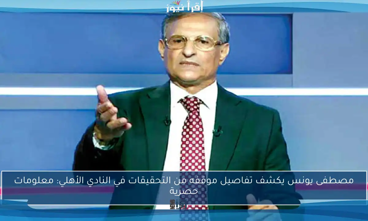 مصطفى يونس يكشف تفاصيل موقفه من التحقيقات في النادي الأهلي: معلومات حصرية
