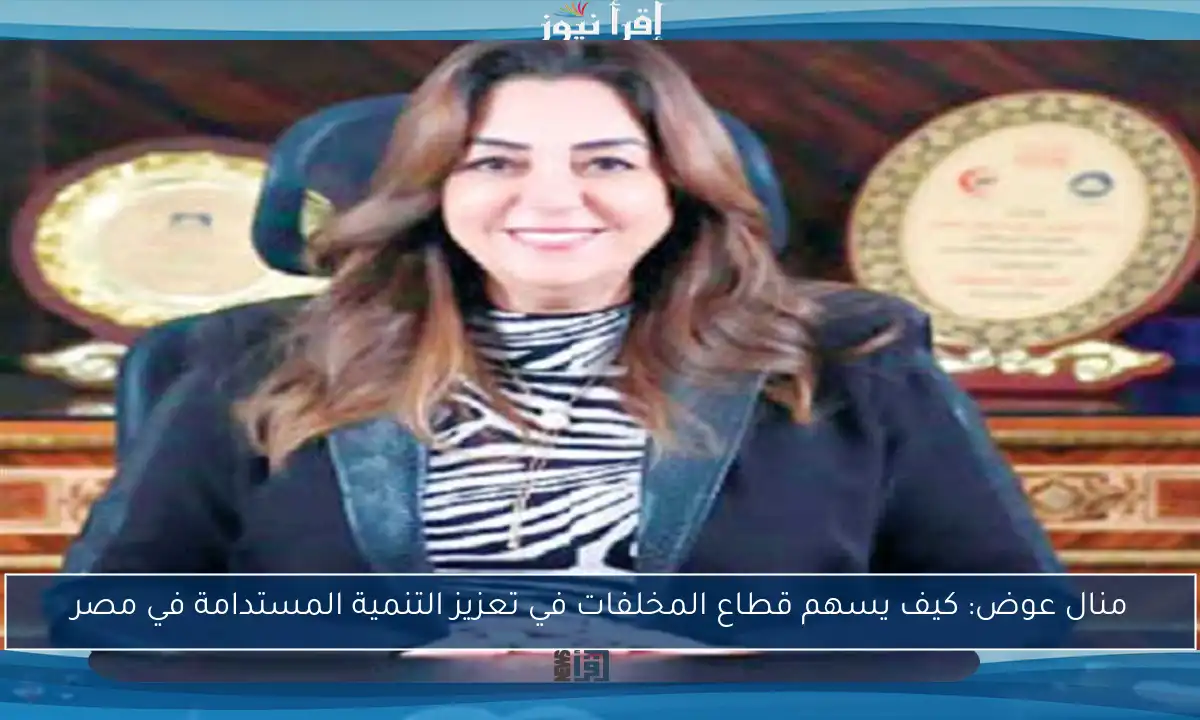 منال عوض: كيف يسهم قطاع المخلفات في تعزيز التنمية المستدامة في مصر