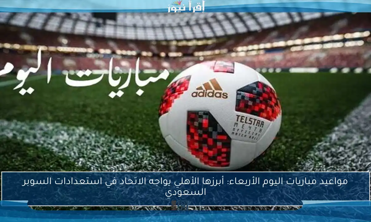 مواعيد مباريات اليوم الأربعاء: أبرزها الأهلي يواجه الاتحاد في استعدادات السوبر السعودي