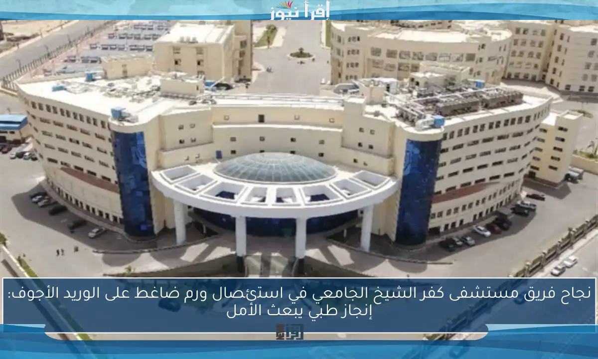 نجاح فريق مستشفى كفر الشيخ الجامعي في استئصال ورم ضاغط على الوريد الأجوف: إنجاز طبي يبعث الأمل