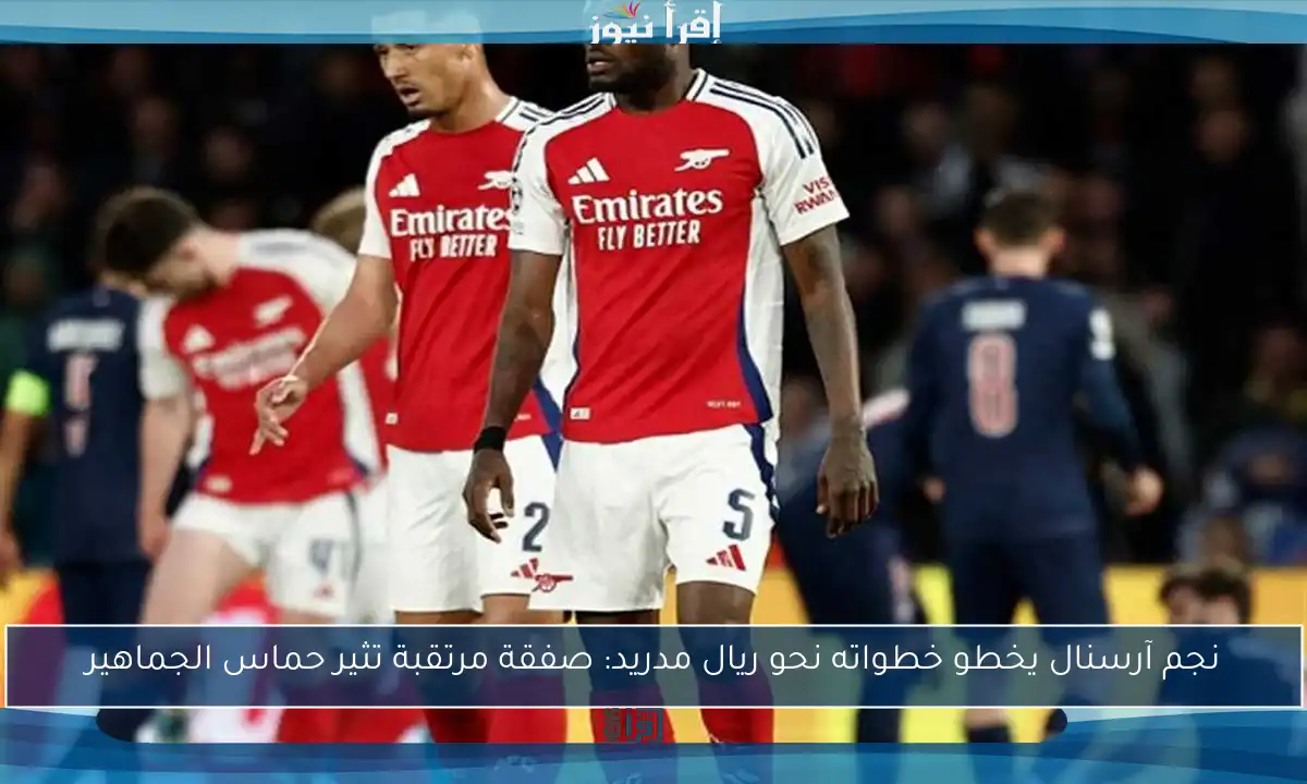 نجم آرسنال يخطو خطواته نحو ريال مدريد: صفقة مرتقبة تثير حماس الجماهير
