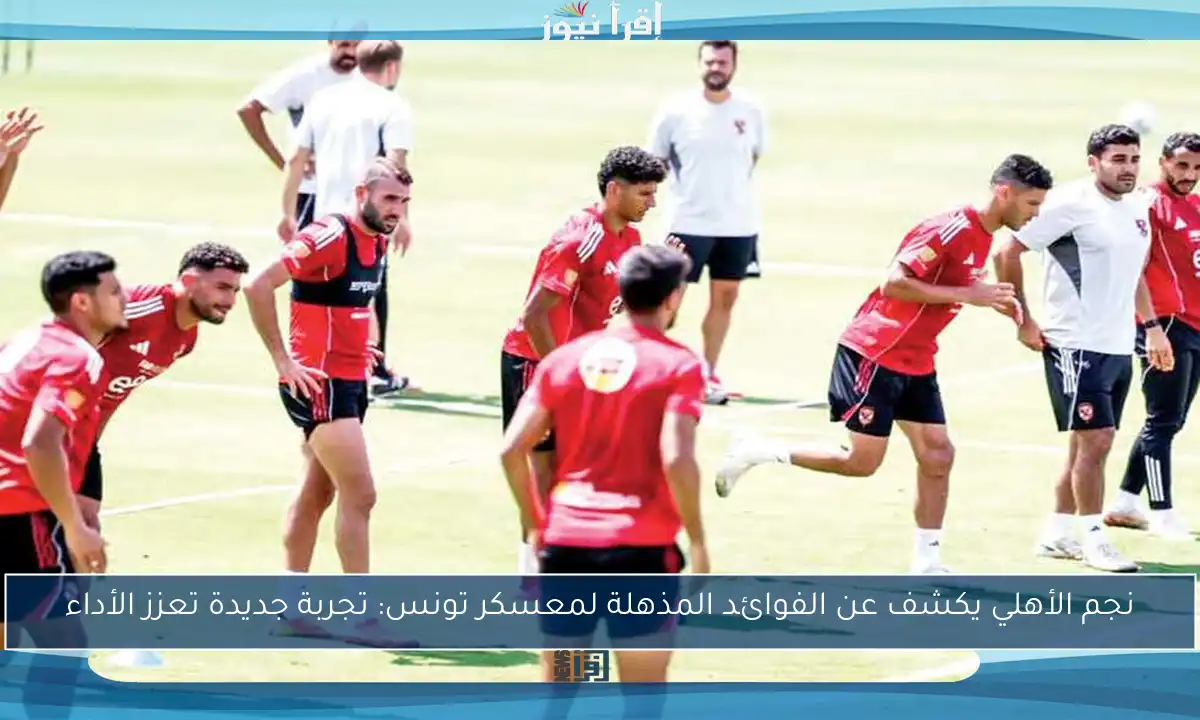 نجم الأهلي يكشف عن الفوائد المذهلة لمعسكر تونس: تجربة جديدة تعزز الأداء