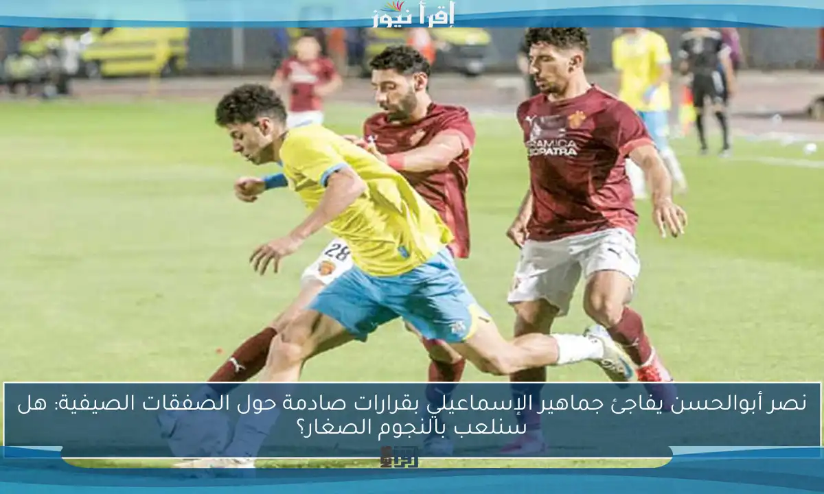 نصر أبوالحسن يفاجئ جماهير الإسماعيلي بقرارات صادمة حول الصفقات الصيفية: هل سنلعب بالنجوم الصغار؟