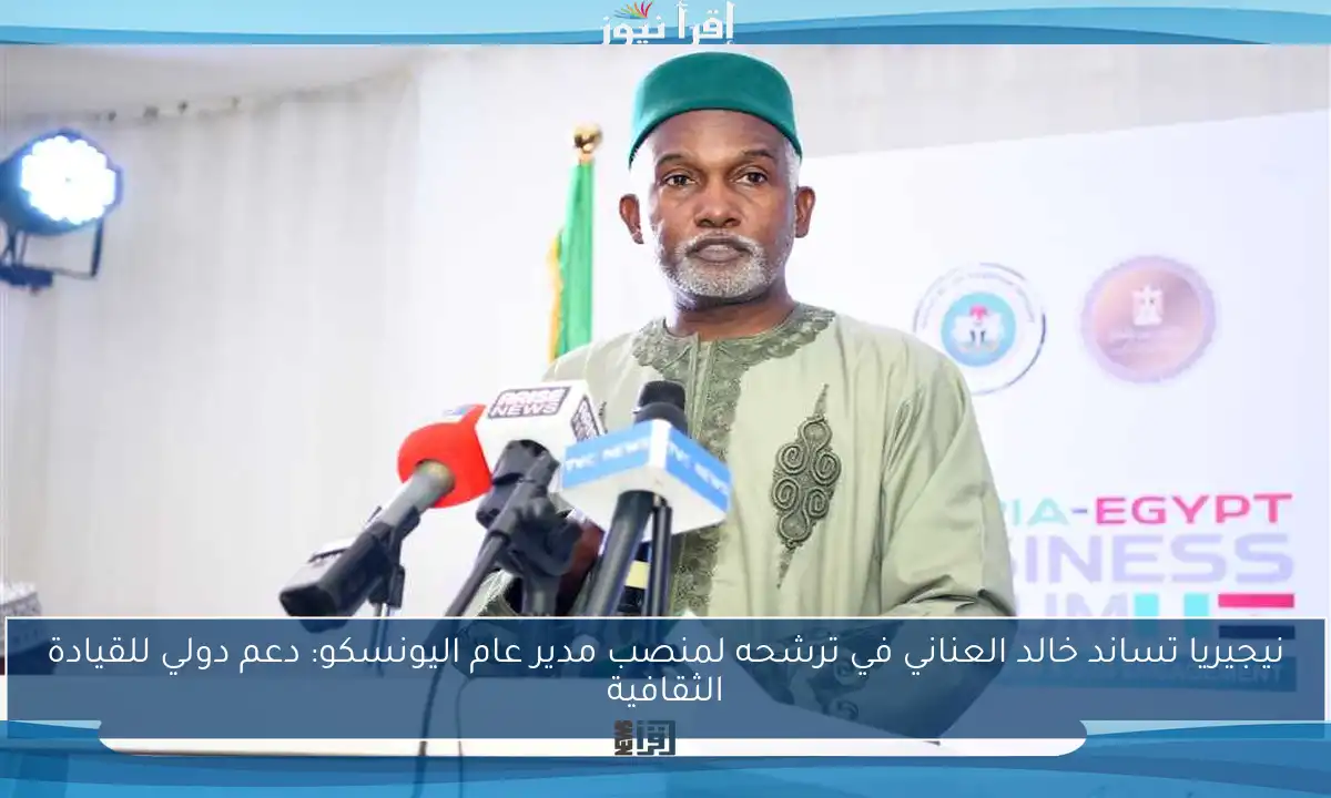 نيجيريا تساند خالد العناني في ترشحه لمنصب مدير عام اليونسكو: دعم دولي للقيادة الثقافية