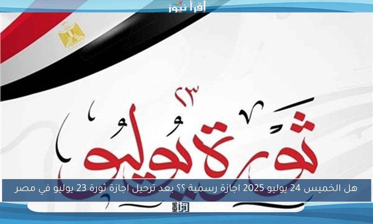 هل الخميس 24 يوليو 2025 اجازة رسمية ؟؟ بعد ترحيل اجازة ثورة 23 يوليو في مصر