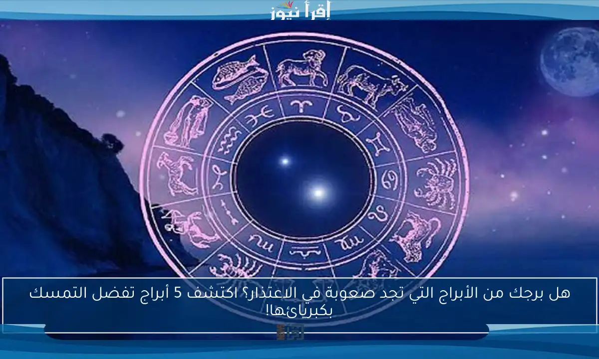 هل برجك من الأبراج التي تجد صعوبة في الاعتذار؟ اكتشف 5 أبراج تفضل التمسك بكبريائها!