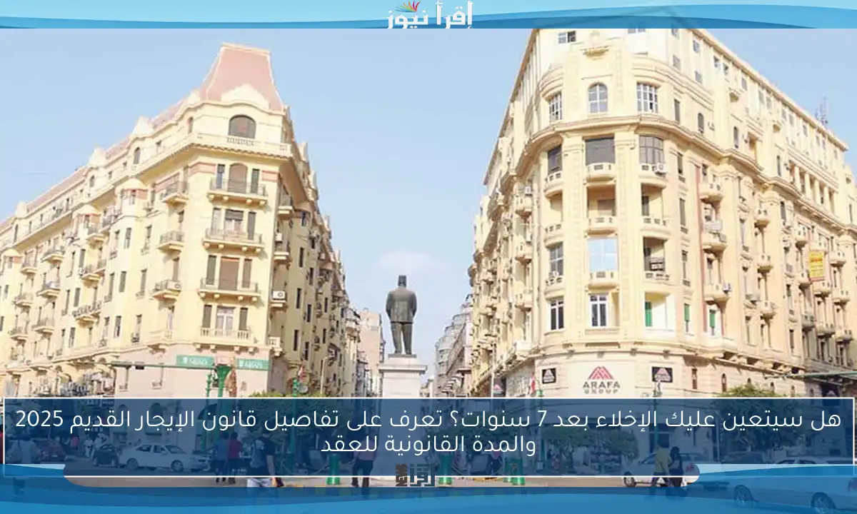 هل سيتعين عليك الإخلاء بعد 7 سنوات؟ تعرف على تفاصيل قانون الإيجار القديم 2025 والمدة القانونية للعقد