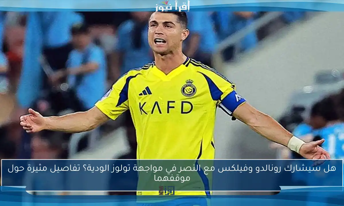 هل سيشارك رونالدو وفيلكس مع النصر في مواجهة تولوز الودية؟ تفاصيل مثيرة حول موقفهما