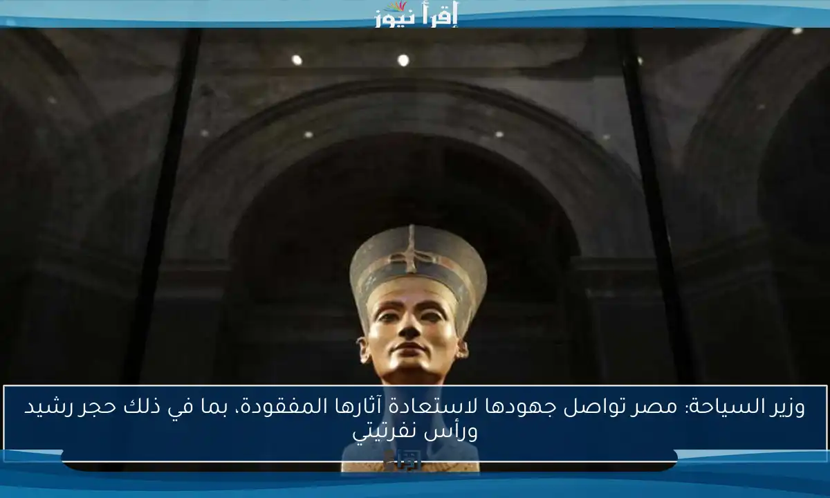 وزير السياحة: مصر تواصل جهودها لاستعادة آثارها المفقودة، بما في ذلك حجر رشيد ورأس نفرتيتي