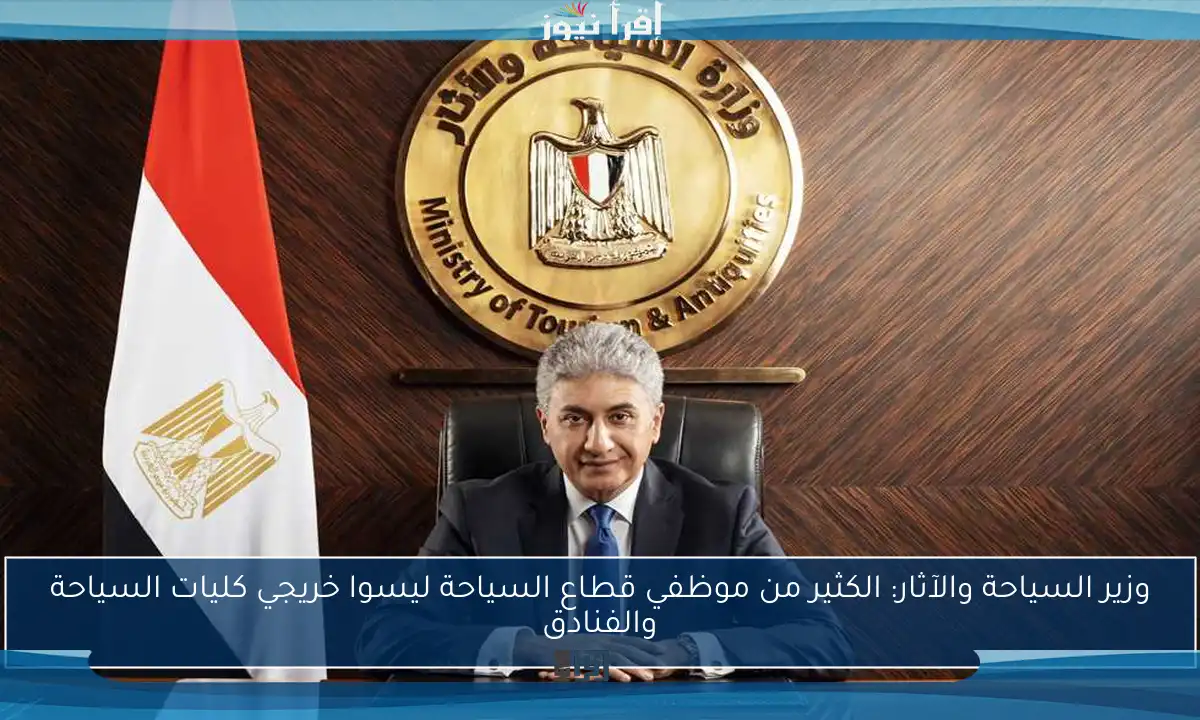وزير السياحة والآثار: الكثير من موظفي قطاع السياحة ليسوا خريجي كليات السياحة والفنادق