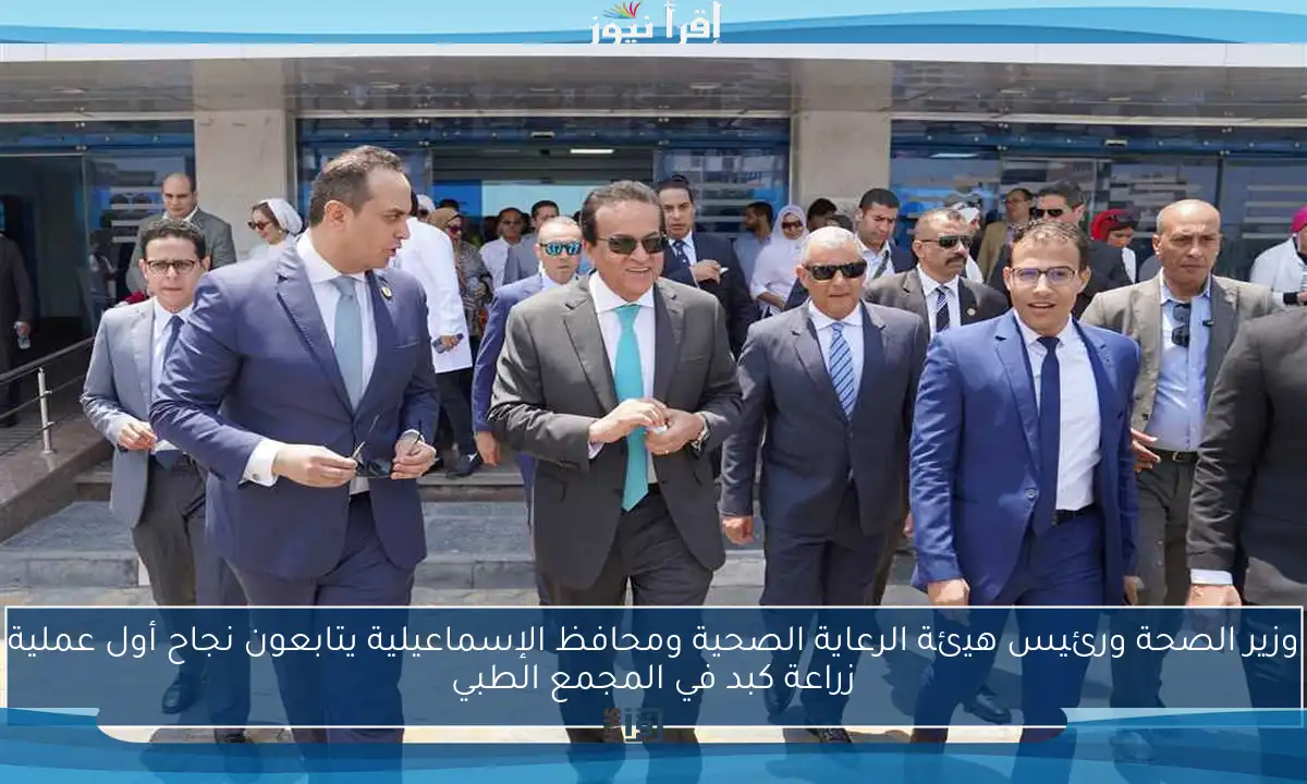 وزير الصحة ورئيس هيئة الرعاية الصحية ومحافظ الإسماعيلية يتابعون نجاح أول عملية زراعة كبد في المجمع الطبي