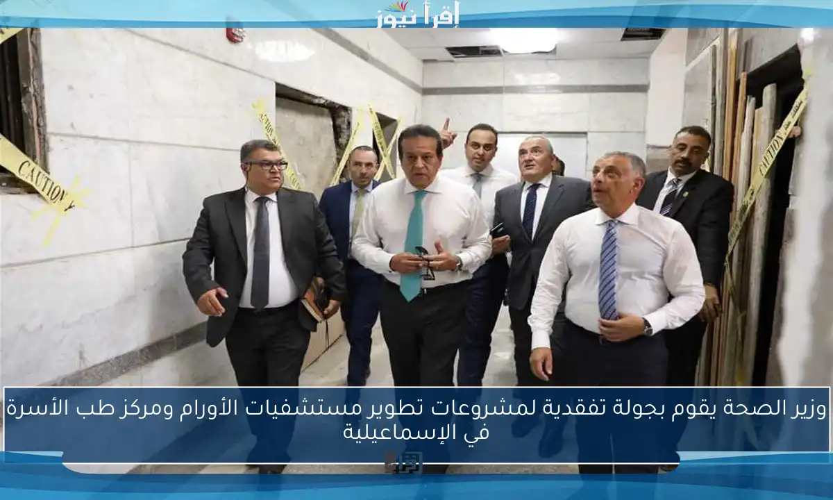 وزير الصحة يقوم بجولة تفقدية لمشروعات تطوير مستشفيات الأورام ومركز طب الأسرة في الإسماعيلية