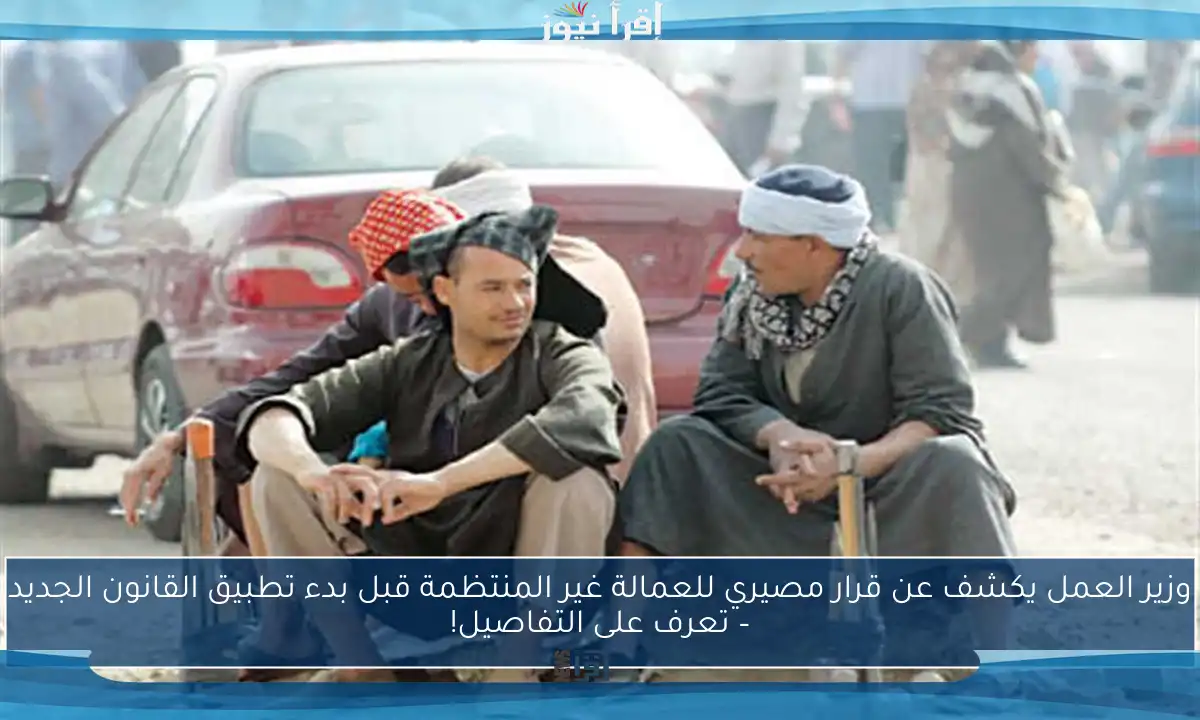 وزير العمل يكشف عن قرار مصيري للعمالة غير المنتظمة قبل بدء تطبيق القانون الجديد – تعرف على التفاصيل!