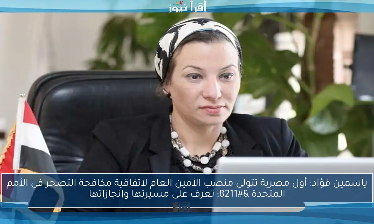 ياسمين فؤاد: أول مصرية تتولى منصب الأمين العام لاتفاقية مكافحة التصحر في الأمم المتحدة – تعرف على مسيرتها وإنجازاتها