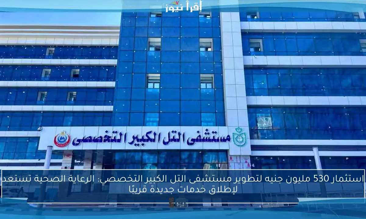 استثمار 530 مليون جنيه لتطوير مستشفى التل الكبير التخصصي: الرعاية الصحية تستعد لإطلاق خدمات جديدة قريبًا