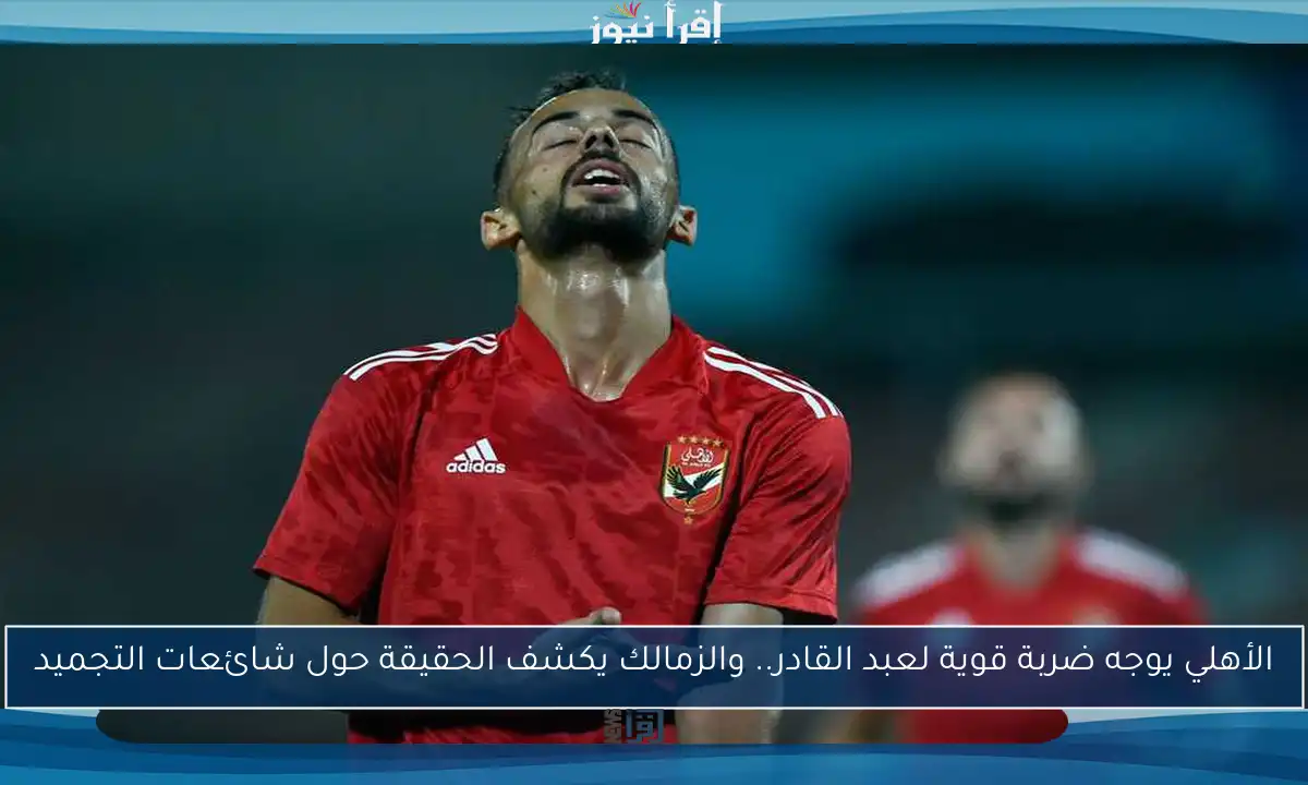 الأهلي يوجه ضربة قوية لعبد القادر.. والزمالك يكشف الحقيقة حول شائعات التجميد