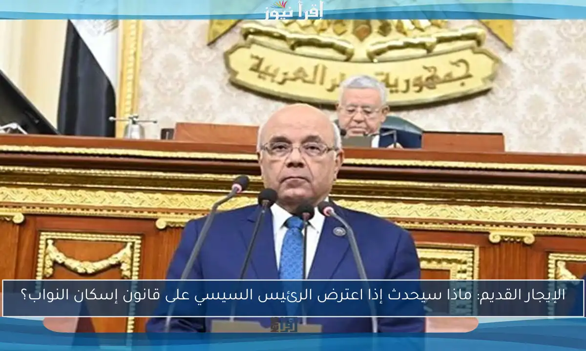 الإيجار القديم: ماذا سيحدث إذا اعترض الرئيس السيسي على قانون إسكان النواب؟