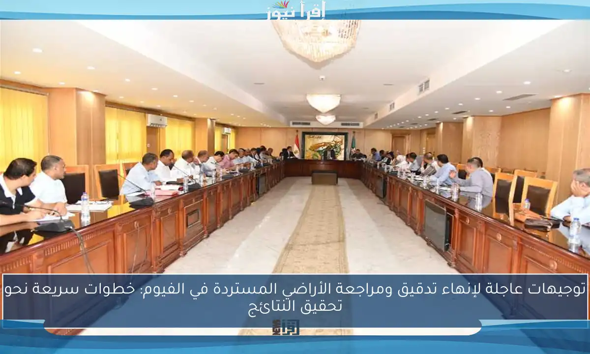 توجيهات عاجلة لإنهاء تدقيق ومراجعة الأراضي المستردة في الفيوم: خطوات سريعة نحو تحقيق النتائج