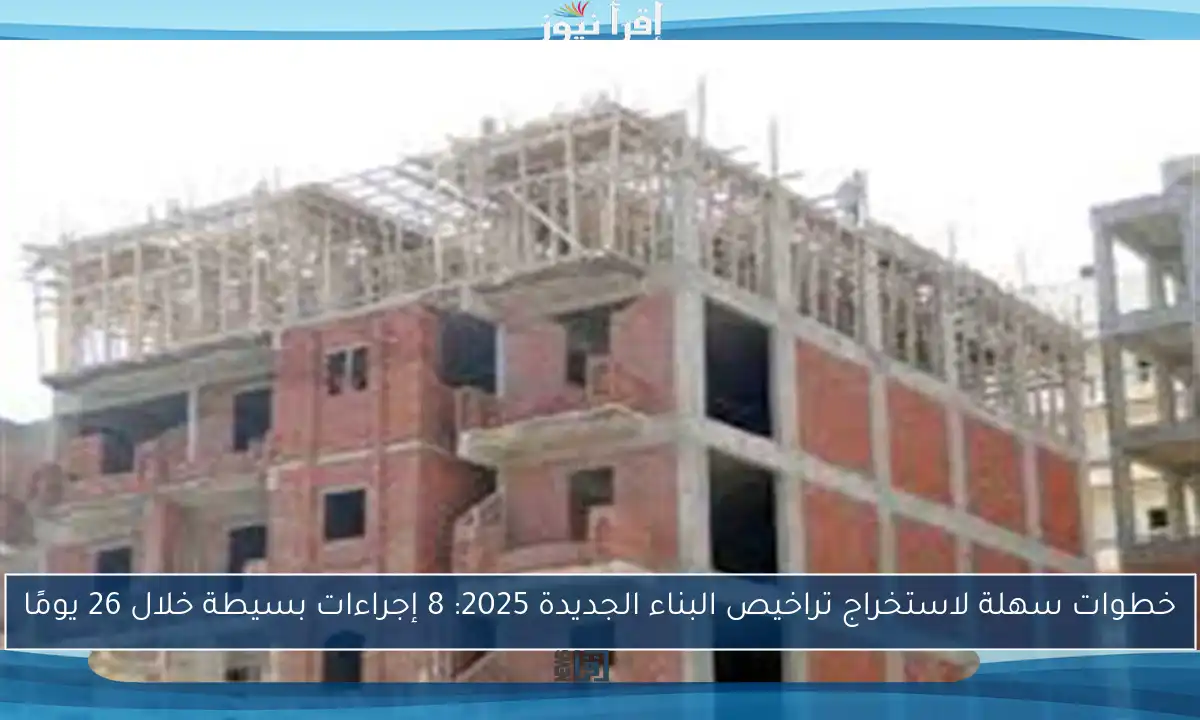 خطوات سهلة لاستخراج تراخيص البناء الجديدة 2025: 8 إجراءات بسيطة خلال 26 يومًا