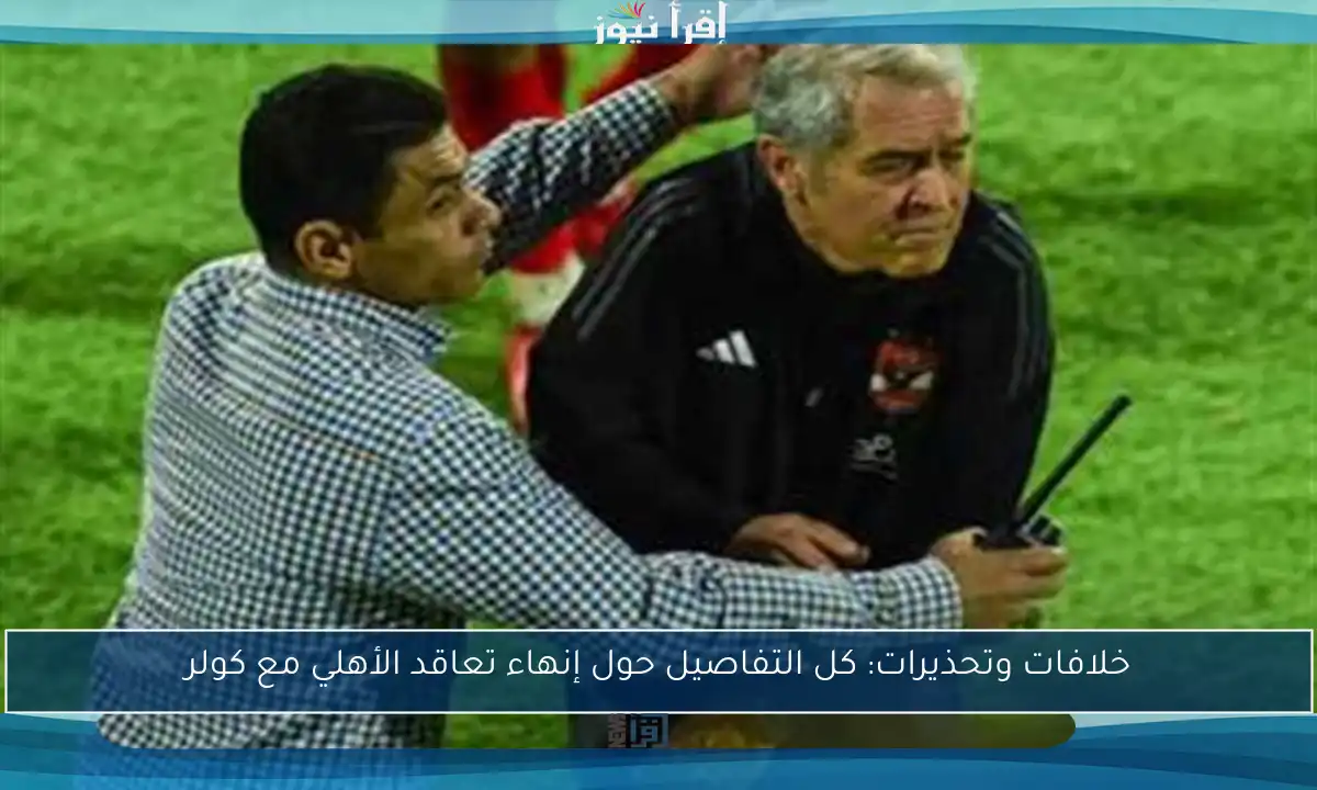 خلافات وتحذيرات: كل التفاصيل حول إنهاء تعاقد الأهلي مع كولر