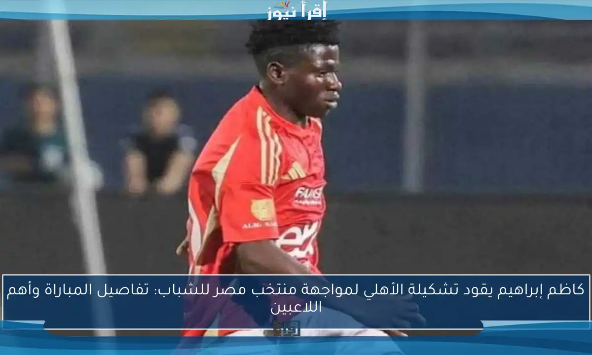 كاظم إبراهيم يقود تشكيلة الأهلي لمواجهة منتخب مصر للشباب: تفاصيل المباراة وأهم اللاعبين