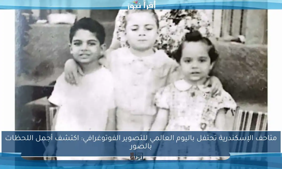 متاحف الإسكندرية تحتفل باليوم العالمي للتصوير الفوتوغرافي: اكتشف أجمل اللحظات بالصور