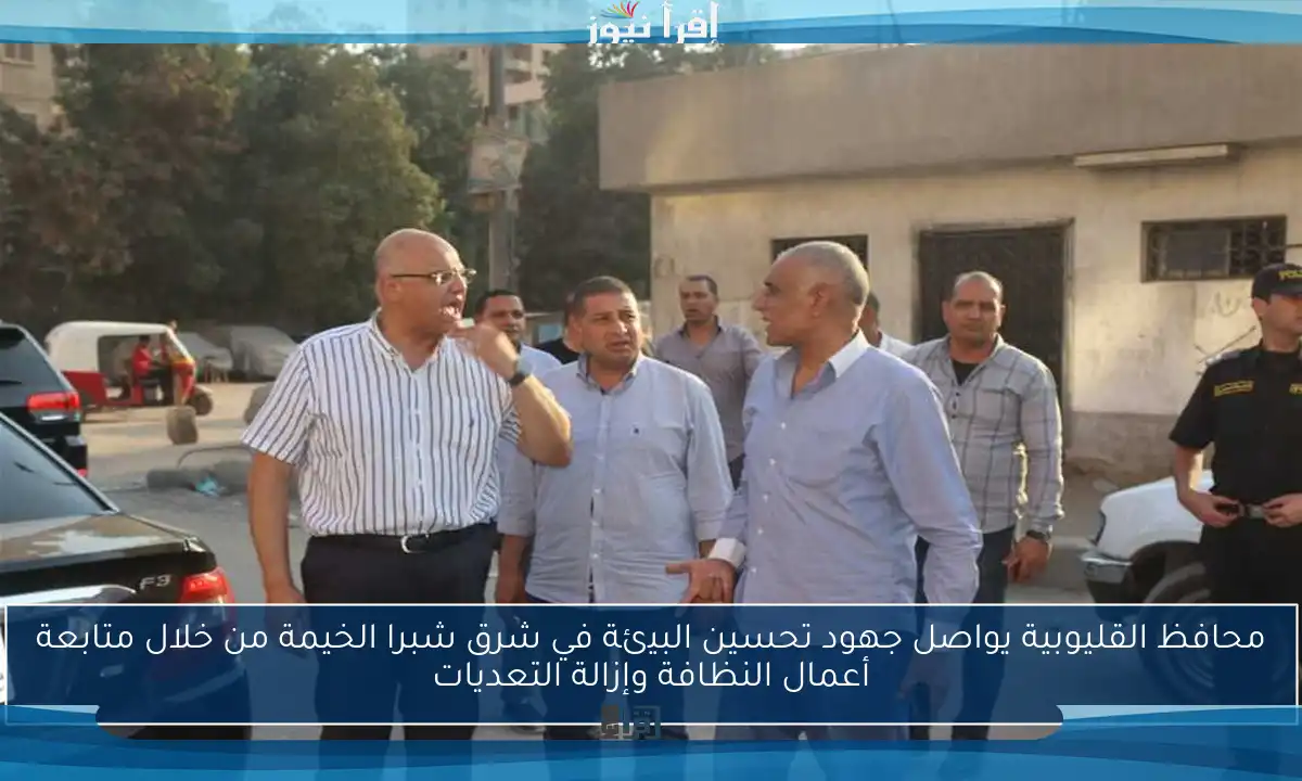 محافظ القليوبية يواصل جهود تحسين البيئة في شرق شبرا الخيمة من خلال متابعة أعمال النظافة وإزالة التعديات
