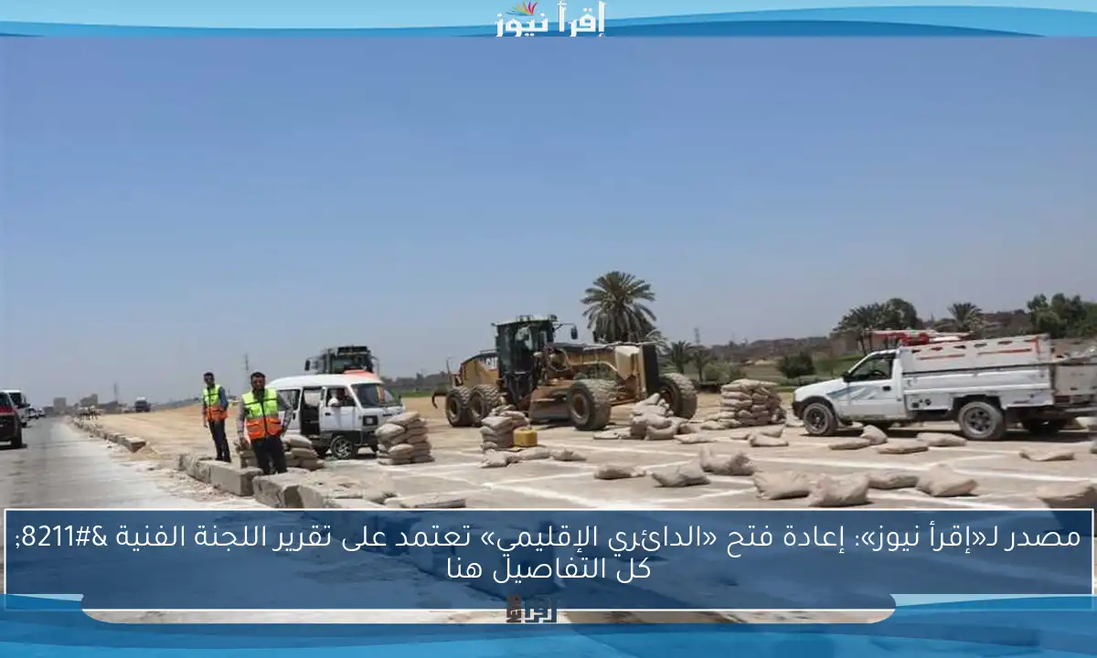 مصدر لـ«إقرأ نيوز»: إعادة فتح «الدائري الإقليمي» تعتمد على تقرير اللجنة الفنية – كل التفاصيل هنا