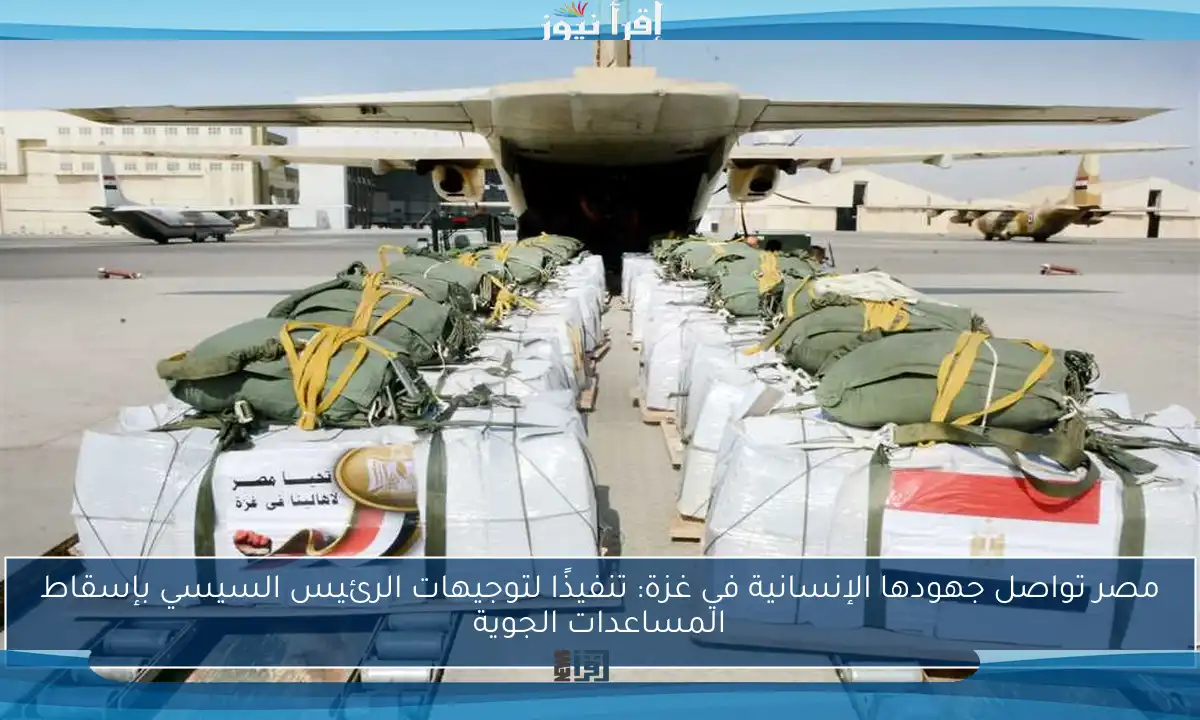مصر تواصل جهودها الإنسانية في غزة: تنفيذًا لتوجيهات الرئيس السيسي بإسقاط المساعدات الجوية