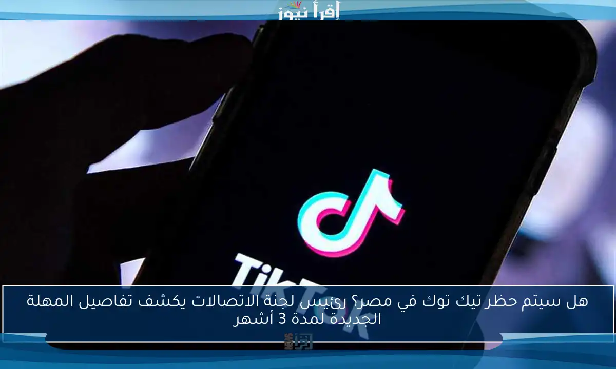 هل سيتم حظر تيك توك في مصر؟ رئيس لجنة الاتصالات يكشف تفاصيل المهلة الجديدة لمدة 3 أشهر