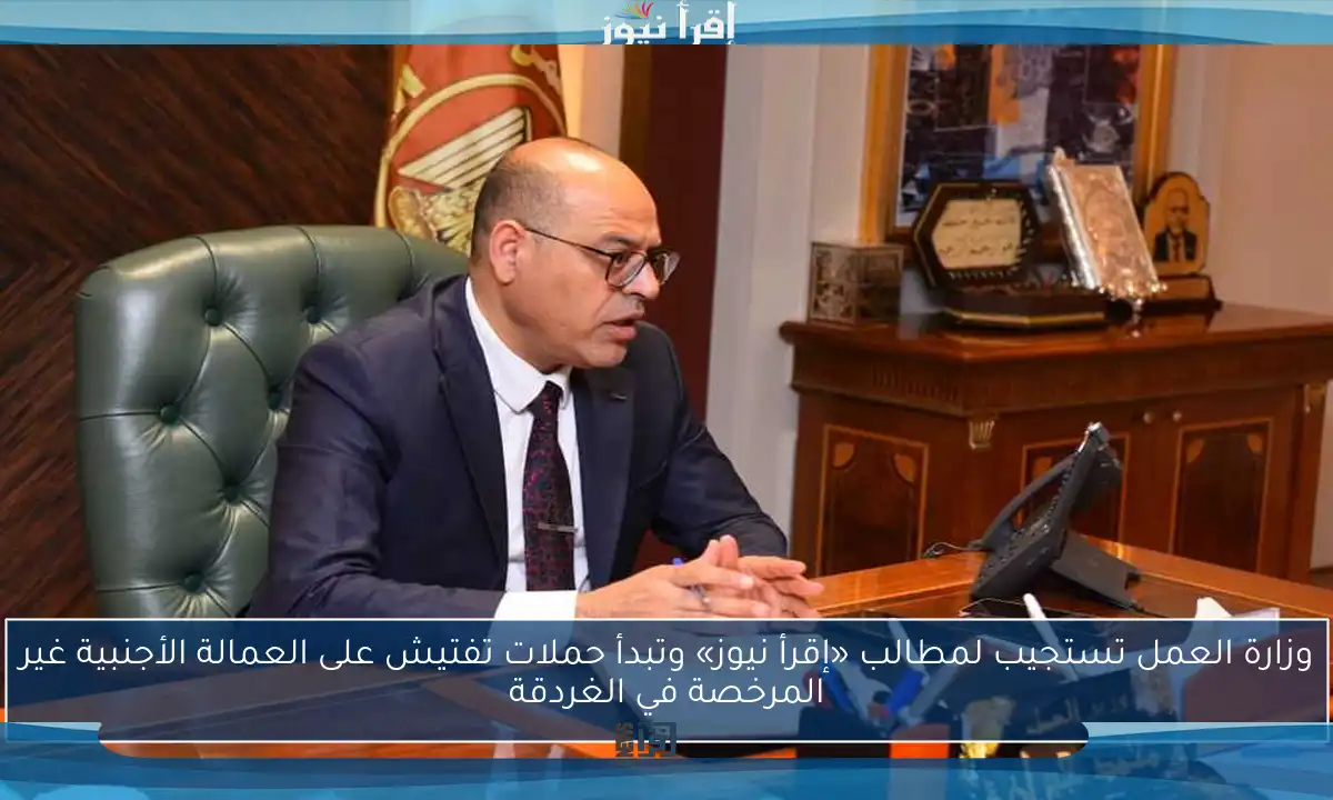 وزارة العمل تستجيب لمطالب «إقرأ نيوز» وتبدأ حملات تفتيش على العمالة الأجنبية غير المرخصة في الغردقة