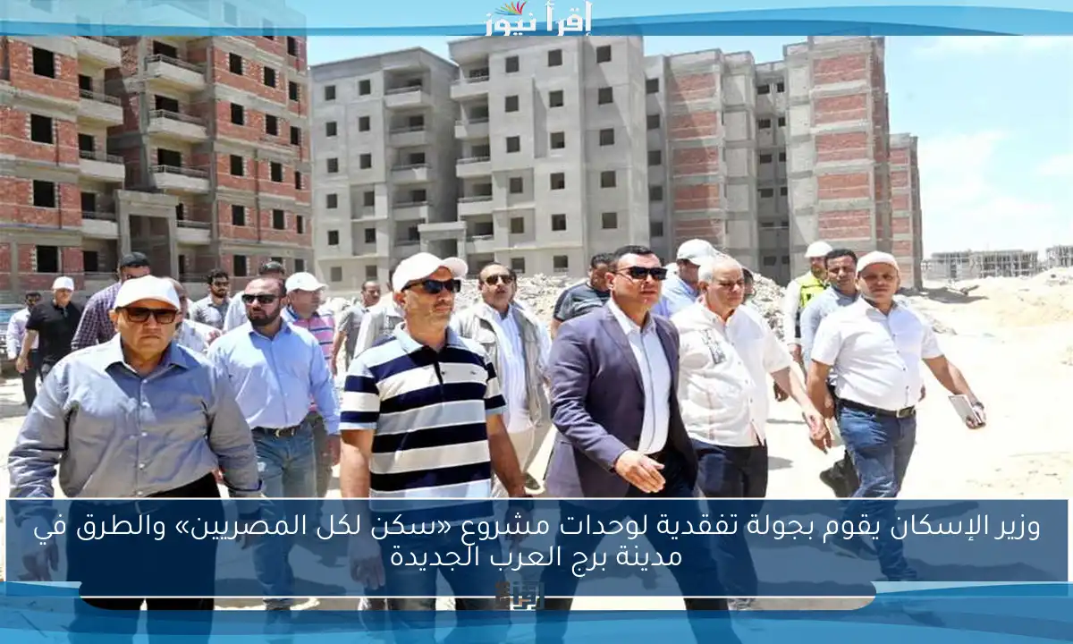 وزير الإسكان يقوم بجولة تفقدية لوحدات مشروع «سكن لكل المصريين» والطرق في مدينة برج العرب الجديدة